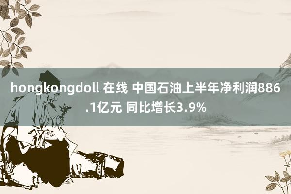 hongkongdoll 在线 中国石油上半年净利润886.1亿元 同比增长3.9%