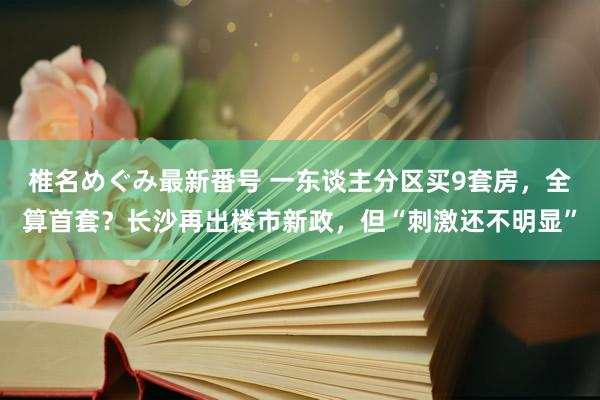 椎名めぐみ最新番号 一东谈主分区买9套房，全算首套？长沙再出楼市新政，但“刺激还不明显”