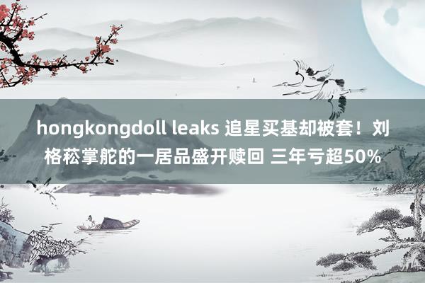 hongkongdoll leaks 追星买基却被套！刘格菘掌舵的一居品盛开赎回 三年亏超50%