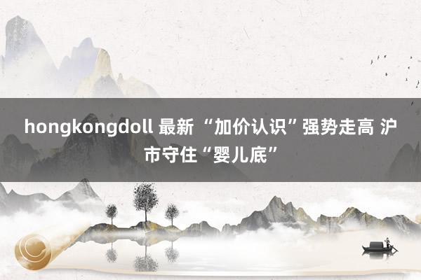 hongkongdoll 最新 “加价认识”强势走高 沪市守住“婴儿底”