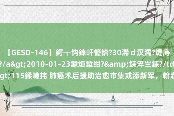 【GESD-146】鍔╁钩銇屽懡锛?30浠ｄ汉濡?缇庤倝銈傝笂銈?3浜?/a>2010-01-23鐝炬槧绀?&銇淬亗銇?/td>115鍒嗛挓 肺癌术后援助治愈市集或添新军，翰森制药阿好意思替尼再迎冲破