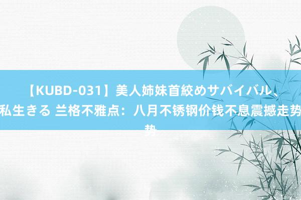 【KUBD-031】美人姉妹首絞めサバイバル、私生きる 兰格不雅点：八月不锈钢价钱不息震撼走势