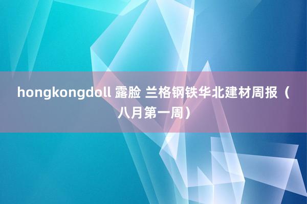 hongkongdoll 露脸 兰格钢铁华北建材周报（八月第一周）