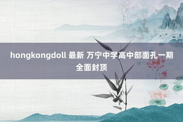 hongkongdoll 最新 万宁中学高中部面孔一期全面封顶