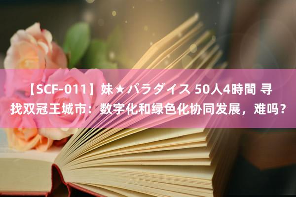 【SCF-011】妹★パラダイス 50人4時間 寻找双冠王城市：数字化和绿色化协同发展，难吗？