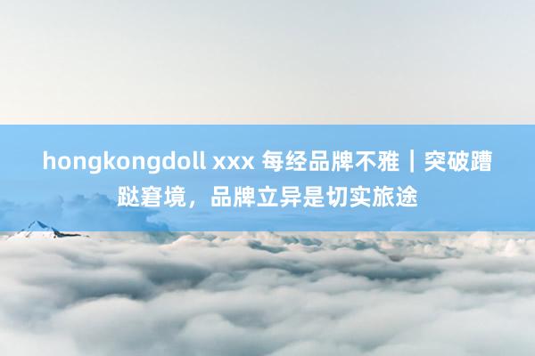 hongkongdoll xxx 每经品牌不雅｜突破蹧跶窘境，品牌立异是切实旅途