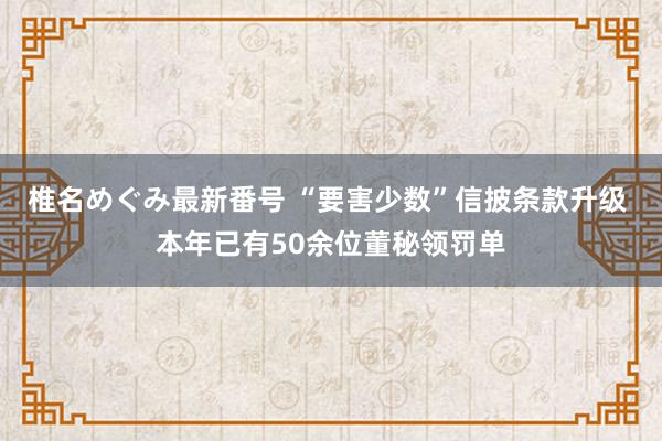 椎名めぐみ最新番号 “要害少数”信披条款升级 本年已有50余位董秘领罚单