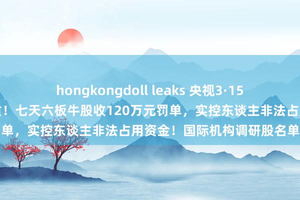 hongkongdoll leaks 央视3·15重磅探问，这些范围黑幕重重！七天六板牛股收120万元罚单，实控东谈主非法占用资金！国际机构调研股名单出炉