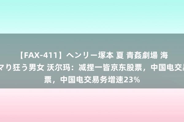 【FAX-411】ヘンリー塚本 夏 青姦劇場 海・山・川 ハマり狂う男女 沃尔玛：减捏一皆京东股票，中国电交易务增速23%