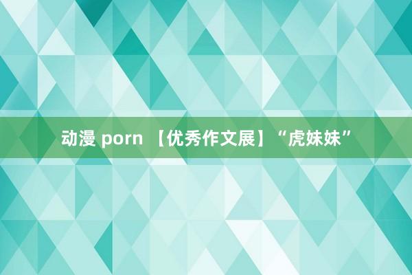 动漫 porn 【优秀作文展】“虎妹妹”