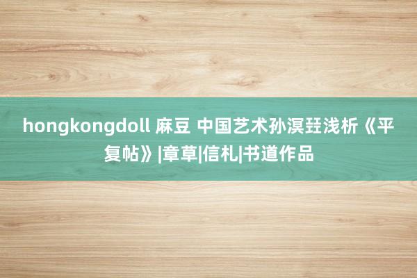 hongkongdoll 麻豆 中国艺术孙溟㠭浅析《平复帖》|章草|信札|书道作品