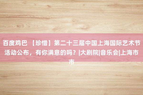 百度鸡巴 【珍惜】第二十三届中国上海国际艺术节活动公布，有你满意的吗？|大剧院|音乐会|上海市