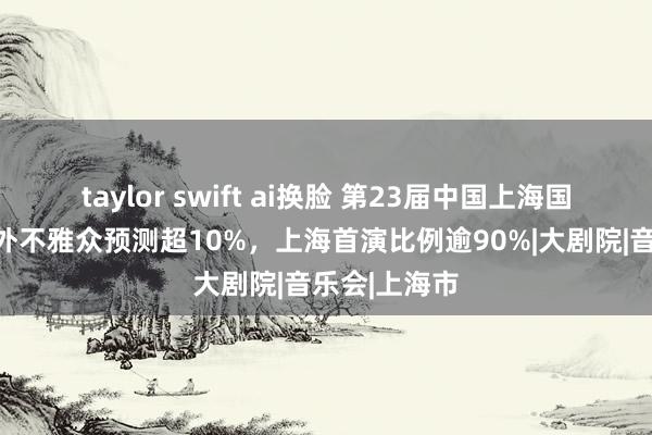 taylor swift ai换脸 第23届中国上海国际艺术节国外不雅众预测超10%，上海首演比例逾90%|大剧院|音乐会|上海市