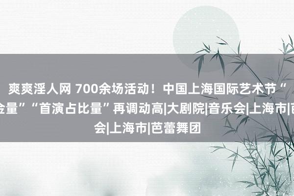 爽爽淫人网 700余场活动！中国上海国际艺术节“名团含金量”“首演占比量”再调动高|大剧院|音乐会|上海市|芭蕾舞团