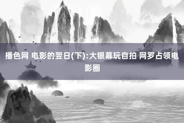 播色网 电影的翌日(下):大银幕玩自拍 网罗占领电影圈