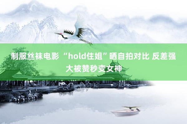 制服丝袜电影 “hold住姐”晒自拍对比 反差强大被赞秒变女神