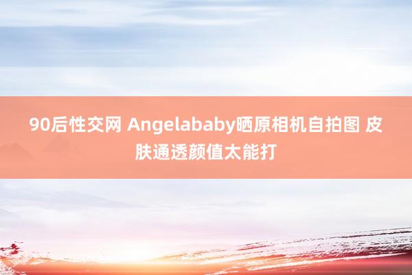 90后性交网 Angelababy晒原相机自拍图 皮肤通透颜值太能打