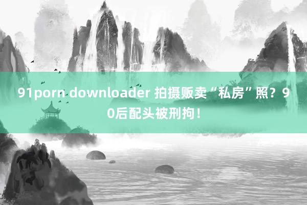 91porn downloader 拍摄贩卖“私房”照？90后配头被刑拘！