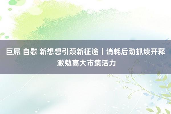 巨屌 自慰 新想想引颈新征途丨消耗后劲抓续开释 激勉高大市集活力