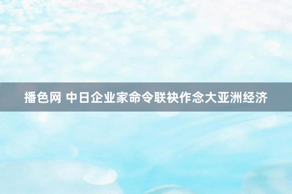 播色网 中日企业家命令联袂作念大亚洲经济