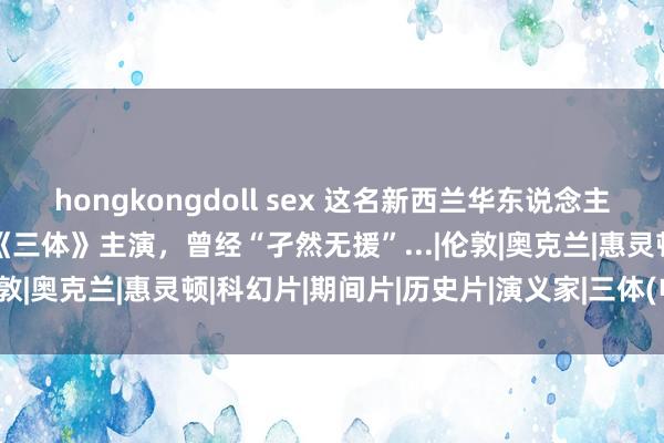 hongkongdoll sex 这名新西兰华东说念主，凭实力火遍世界！她是《三体》主演，曾经“孑然无援”...|伦敦|奥克兰|惠灵顿|科幻片|期间片|历史片|演义家|三体(电影)