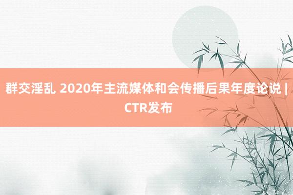 群交淫乱 2020年主流媒体和会传播后果年度论说 | CTR发布