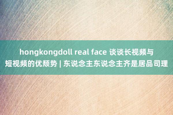 hongkongdoll real face 谈谈长视频与短视频的优颓势 | 东说念主东说念主齐是居品司理