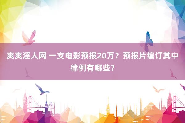 爽爽淫人网 一支电影预报20万？预报片编订其中律例有哪些？