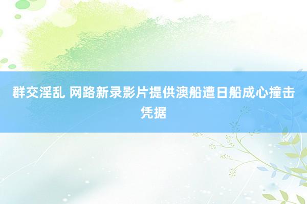 群交淫乱 网路新录影片提供澳船遭日船成心撞击凭据