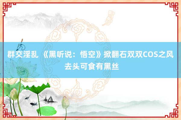 群交淫乱 《黑听说：悟空》掀翻石双双COS之风 去头可食有黑丝