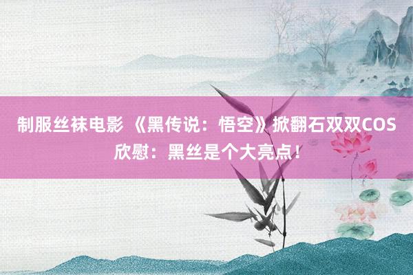 制服丝袜电影 《黑传说：悟空》掀翻石双双COS欣慰：黑丝是个大亮点！