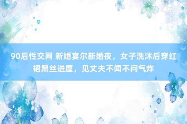 90后性交网 新婚宴尔新婚夜，女子洗沐后穿红裙黑丝进屋，见丈夫不闻不问气炸