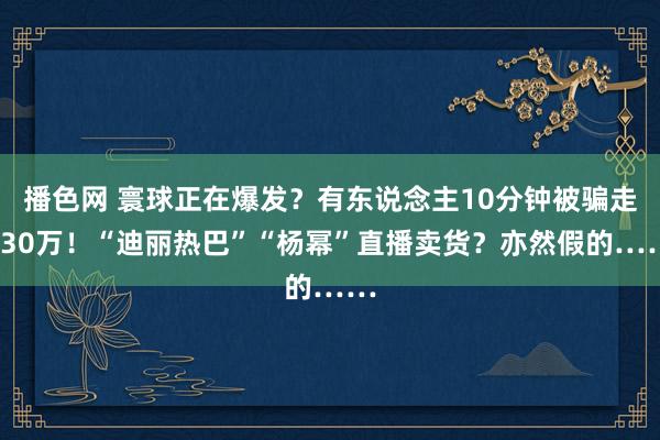 播色网 寰球正在爆发？有东说念主10分钟被骗走430万！“迪丽热巴”“杨幂”直播卖货？亦然假的……