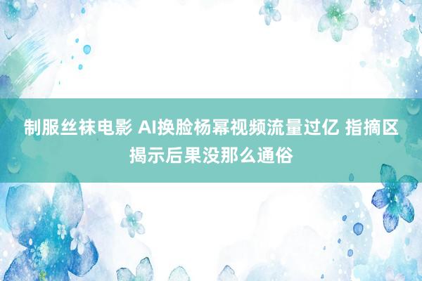 制服丝袜电影 AI换脸杨幂视频流量过亿 指摘区揭示后果没那么通俗