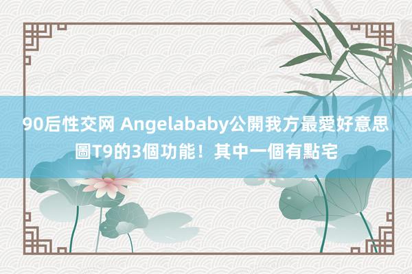 90后性交网 Angelababy公開我方最愛好意思圖T9的3個功能！其中一個有點宅