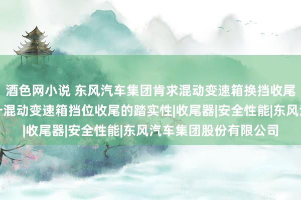 酒色网小说 东风汽车集团肯求混动变速箱换挡收尾门径和装配专利，提升混动变速箱挡位收尾的踏实性|收尾器|安全性能|东风汽车集团股份有限公司